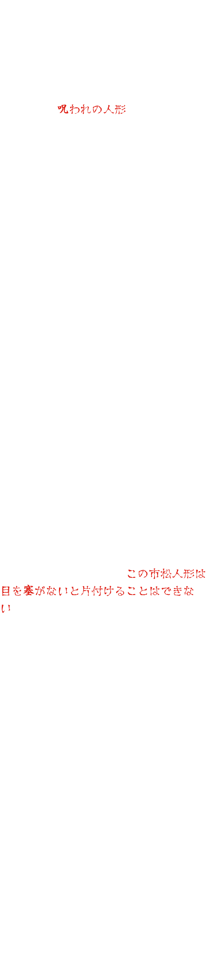 도에이 타이 진 촬영소의 소품 창고의 안쪽에, 일체의 인형이 있었습니다. 그 인형은, 촬영중에 죽은 아역이 소중히 하고 있던 것이었습니다. 그 후, 인형을 사용하려고 할 때마다 사고나 병이 되는 자가 속출하기 때문에, 이윽고 그것은, 「저주받은 인형」이라고 불리게 되어, 사용하려고 하는 사람은 없어졌습니다. 그 후 수십 년 후, 영화마을의 새로운 지배인이 유령의 집에이 인형을 사용하려고 말했다. 당시를 아는 사람도 거의 남아 있지 않았고 반대하는 사람은 없었습니다. 그런데 인형을 설치하고 나서 이상한 현상이 일어나기 시작했습니다. 아무도 없는데 말소리가 들리는, 한밤중에 누군가가 돌아다니는 흔적이 있는, 인형의 눈이 움직인다… 수상하게 생각한 스탭이 찾아가는 사이에, 수십 년전의 그 금기에 도착합니다. 이 인형은 사용해서는 안되는 인형이었던 것이다. 그렇게 깨달은 직원은 인형을 철거하려고했습니다. 그런데 그 밤부터 고열을 내고 잠들어 버립니다. 다른 스탭이 철거하려고 하면, 사고를 당해 입원해 버립니다. 인형을 정리하려고 하면 반드시 재앙이 일어나는 것이었습니다. 곤란한 스태프들은 어떤 영매사에게 부탁하기로 했습니다. 인형을 본 영매사는 “이 체크인형은 눈을 막지 않으면 정리할 수 없다”고 말했다. 하지만 영매사는 계속했습니다. 「인형의 눈을 막는 천은, 어느 산의 신성한 물에 잠길 수 있어야 한다. 하지만, 그 물은 시들어 버렸다……」 「그럼, 어떻게 하면?」 “수년 전에 유령의 집 안의 유령의 여인형이 날뛰었던 적이 있었다. 그때 유령의 인형의 눈을 숨겼을 것이다. 하지만 도대체 누가 그 임무를 한다는 거죠?
